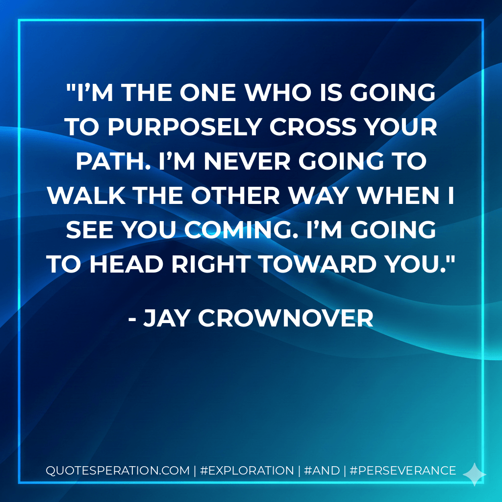 I’m the one who is going to purposely cross your path. I’m never going to walk the other way when I see you coming. I’m going to head right toward you. - Jay Crownover