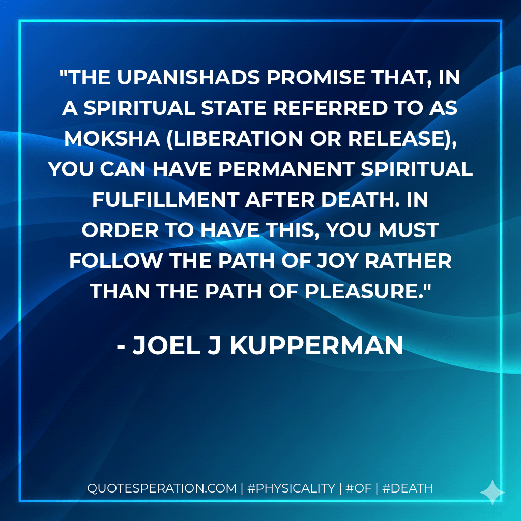 The Upanishads promise that, in a spiritual state referred to as moksha (liberation or release), you can have permanent spiritual fulfillment after death. In order to have this, you must follow the path of joy rather than the path of pleasure. - Joel J Kupperman