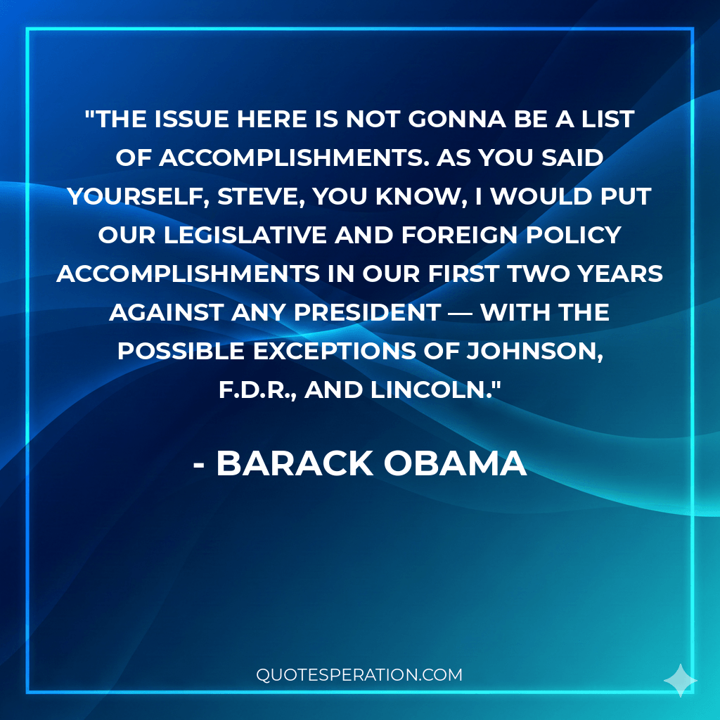 The issue here is not gonna be a list of accomplishments. As you said yourself, Steve, you know, I would put our legislative and foreign policy accomplishments in our first two years against any president — with the possible exceptions of Johnson, F.D.R., and Lincoln.