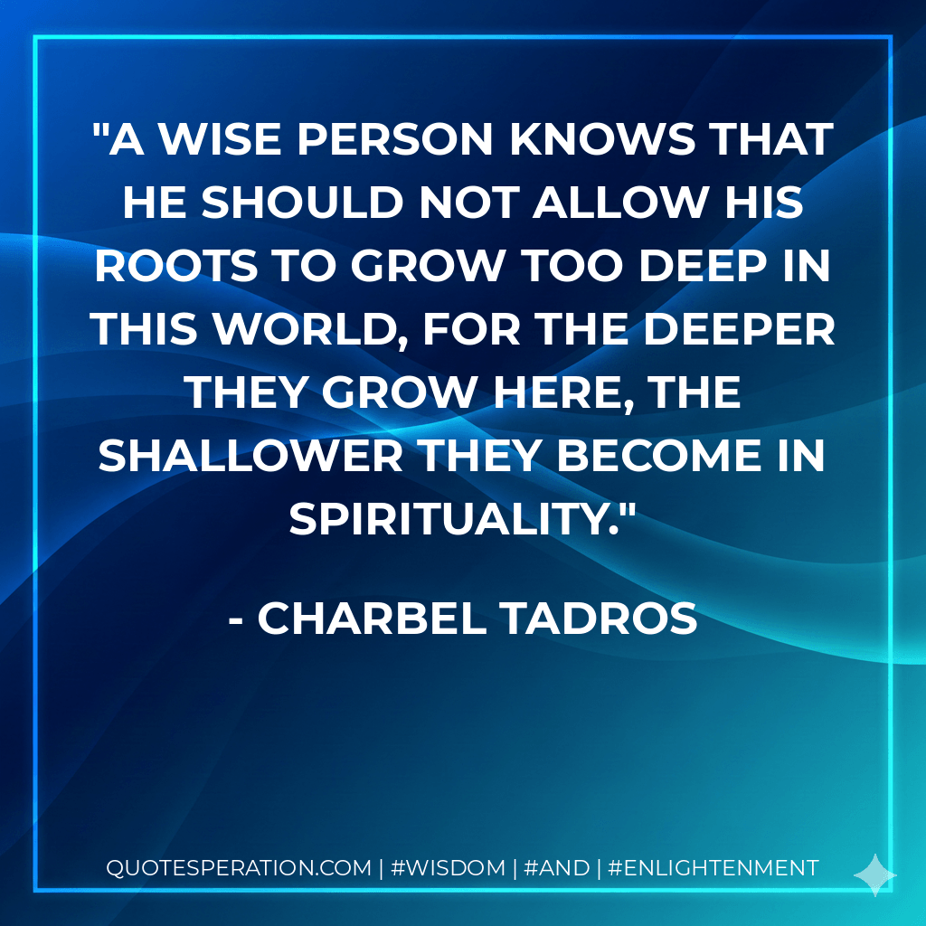 A wise person knows that he should not allow his roots to grow too deep in this world, for the deeper they grow here, the shallower they become in spirituality. - Charbel Tadros