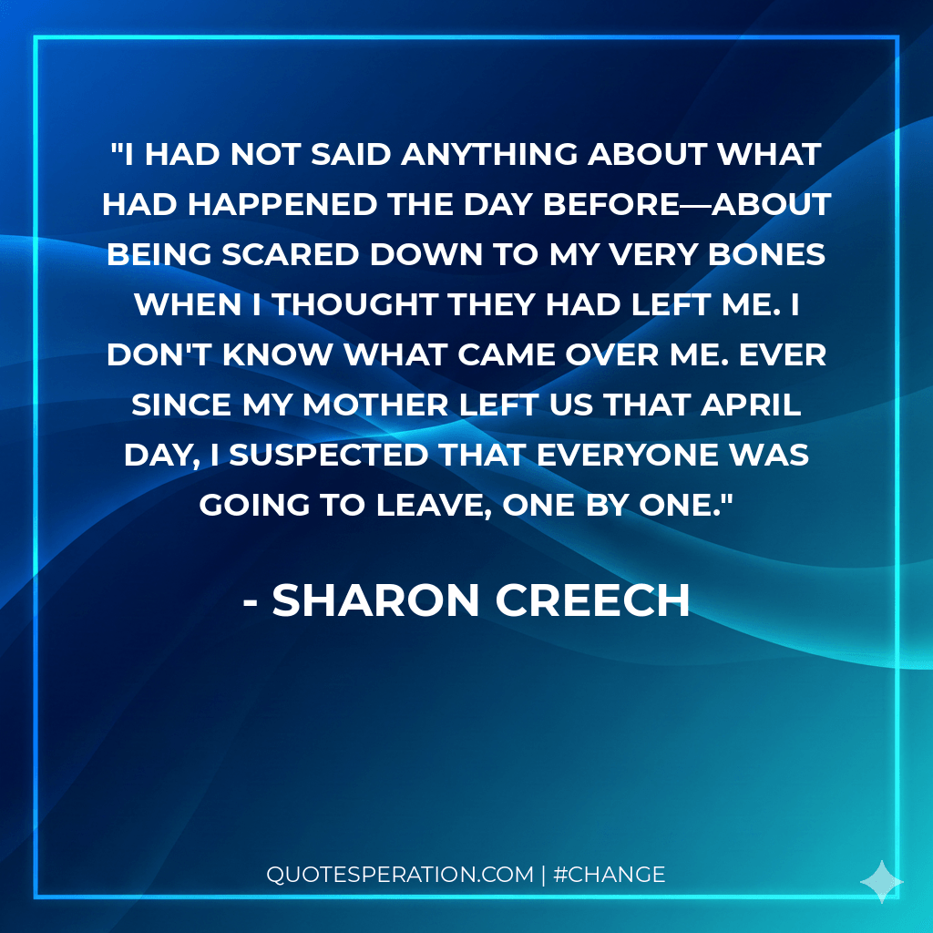 I had not said anything about what had happened the day before—about being scared down to my very bones when I thought they had left me. I don't know what came over me. Ever since my mother left us that April day, I suspected that everyone was going to leave, one by one.