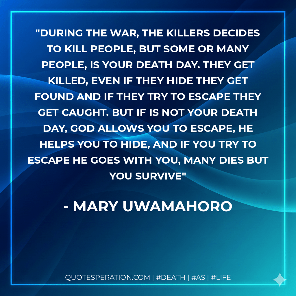 During the war, the killers decides to kill people, but some or many people, is your death day. They get killed, even if they hide they get found and if they try to escape they get caught. But if is not your death day, God allows you to escape, he helps you to hide, and if you try to escape he goes with you, many dies but you survive - Mary Uwamahoro