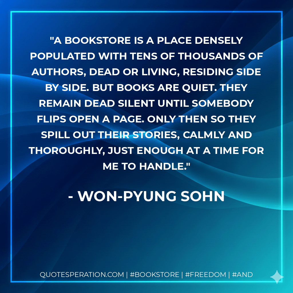 a bookstore is a place densely populated with tens of thousands of authors, dead or living, residing side by side. But books are quiet. They remain dead silent until somebody flips open a page. Only then so they spill out their stories, calmly and thoroughly, just enough at a time for me to handle. - Won-pyung Sohn