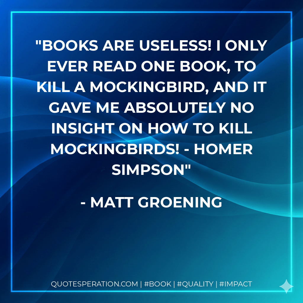 Books are useless! I only ever read one book, To Kill A Mockingbird, and it gave me absolutely no insight on how to kill mockingbirds! - Homer Simpson - Matt Groening