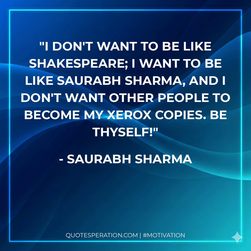 I don't want to be like Shakespeare; I want to be like Saurabh Sharma, and I don't want other people to become my xerox copies. Be Thyself!