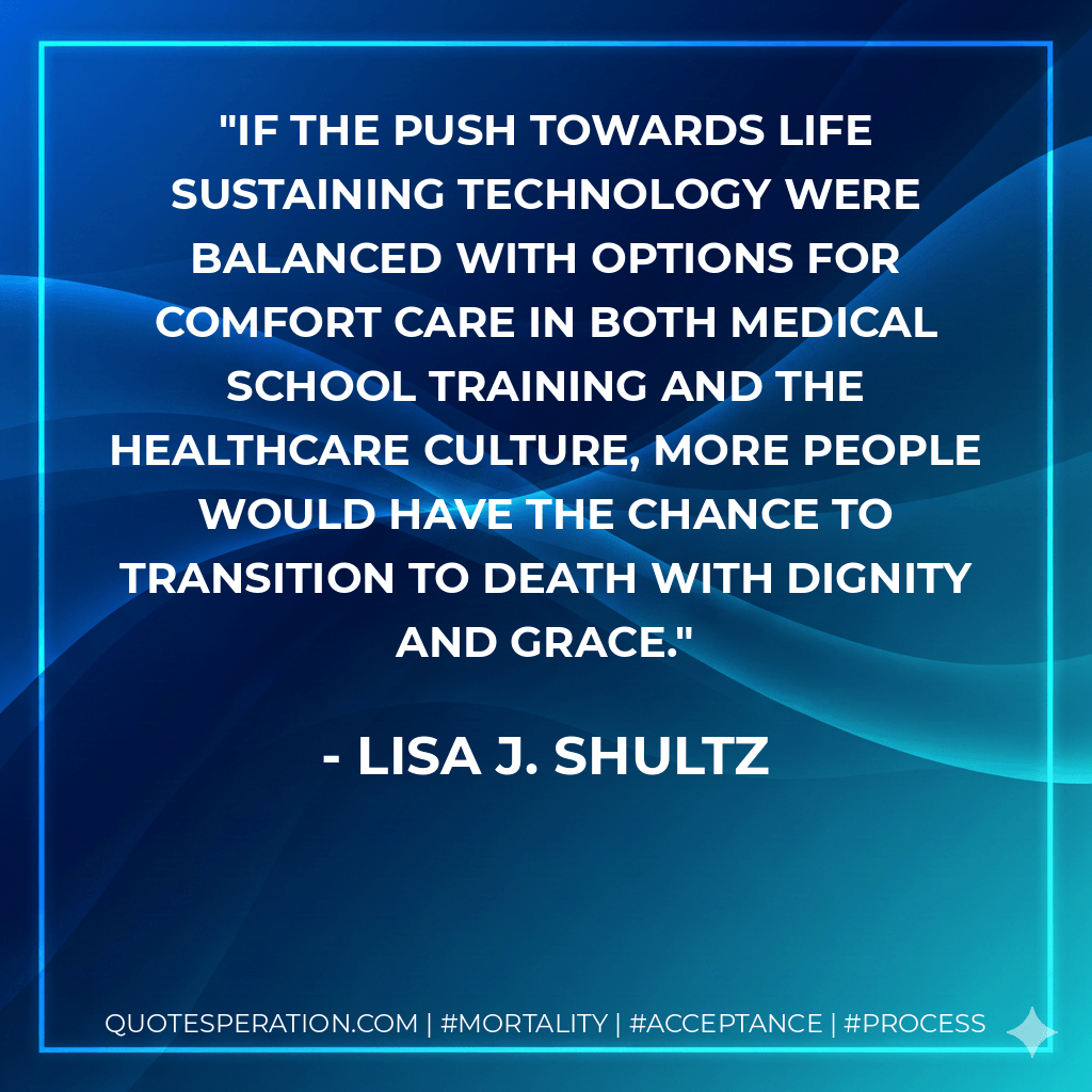 If the push towards life sustaining technology were balanced with options for comfort care in both medical school training and the healthcare culture, more people would have the chance to transition to death with dignity and grace. - Lisa J. Shultz