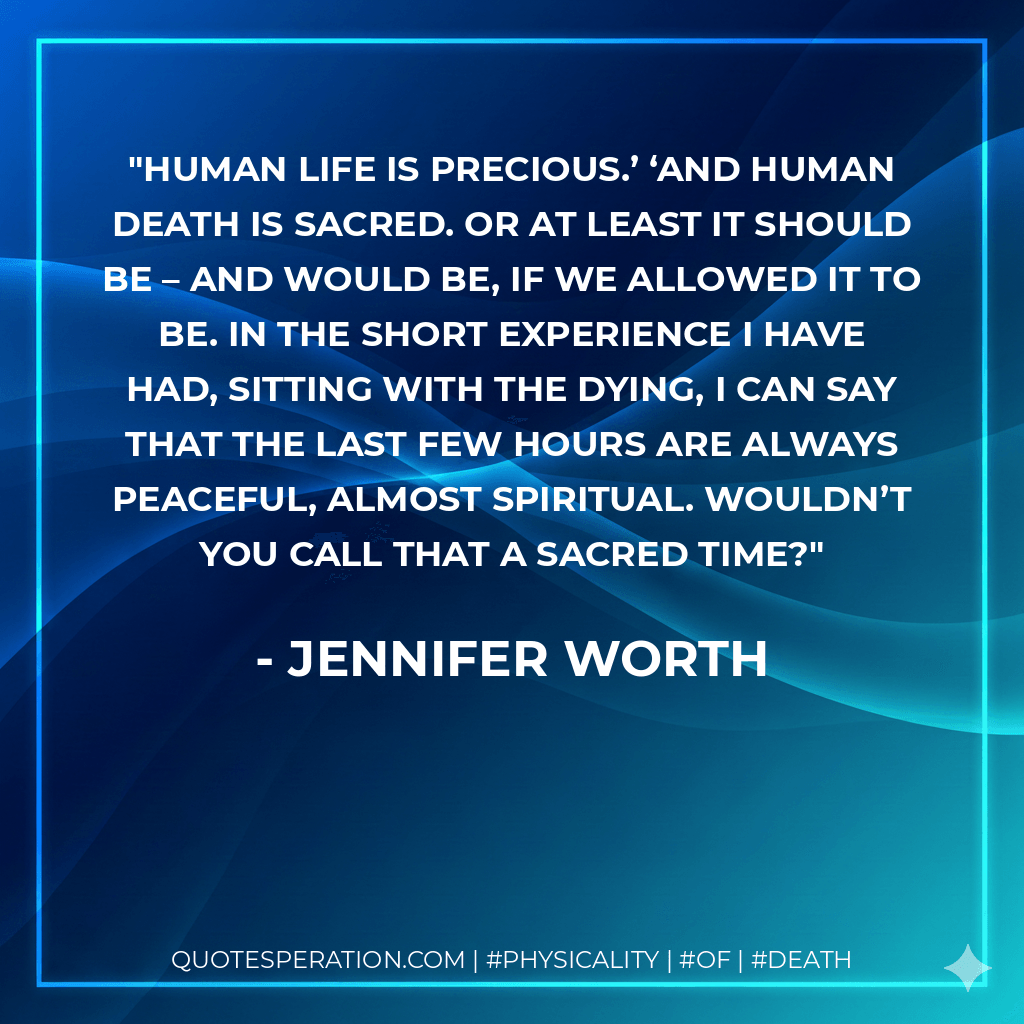 Human life is precious.’ ‘And human death is sacred. Or at least it should be – and would be, if we allowed it to be. In the short experience I have had, sitting with the dying, I can say that the last few hours are always peaceful, almost spiritual. Wouldn’t you call that a sacred time? - Jennifer Worth