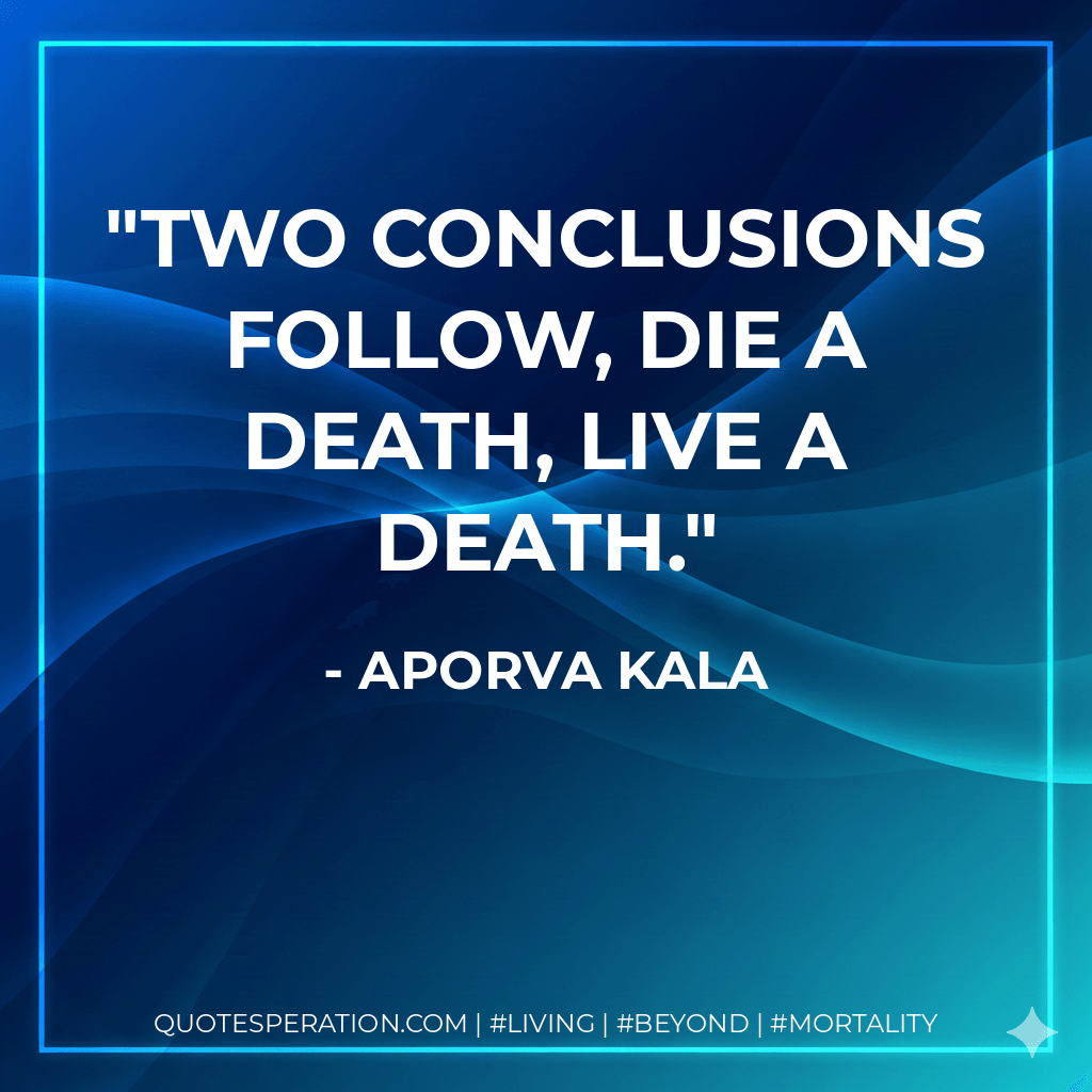 Two conclusions follow, die a death, live a death. - Aporva Kala