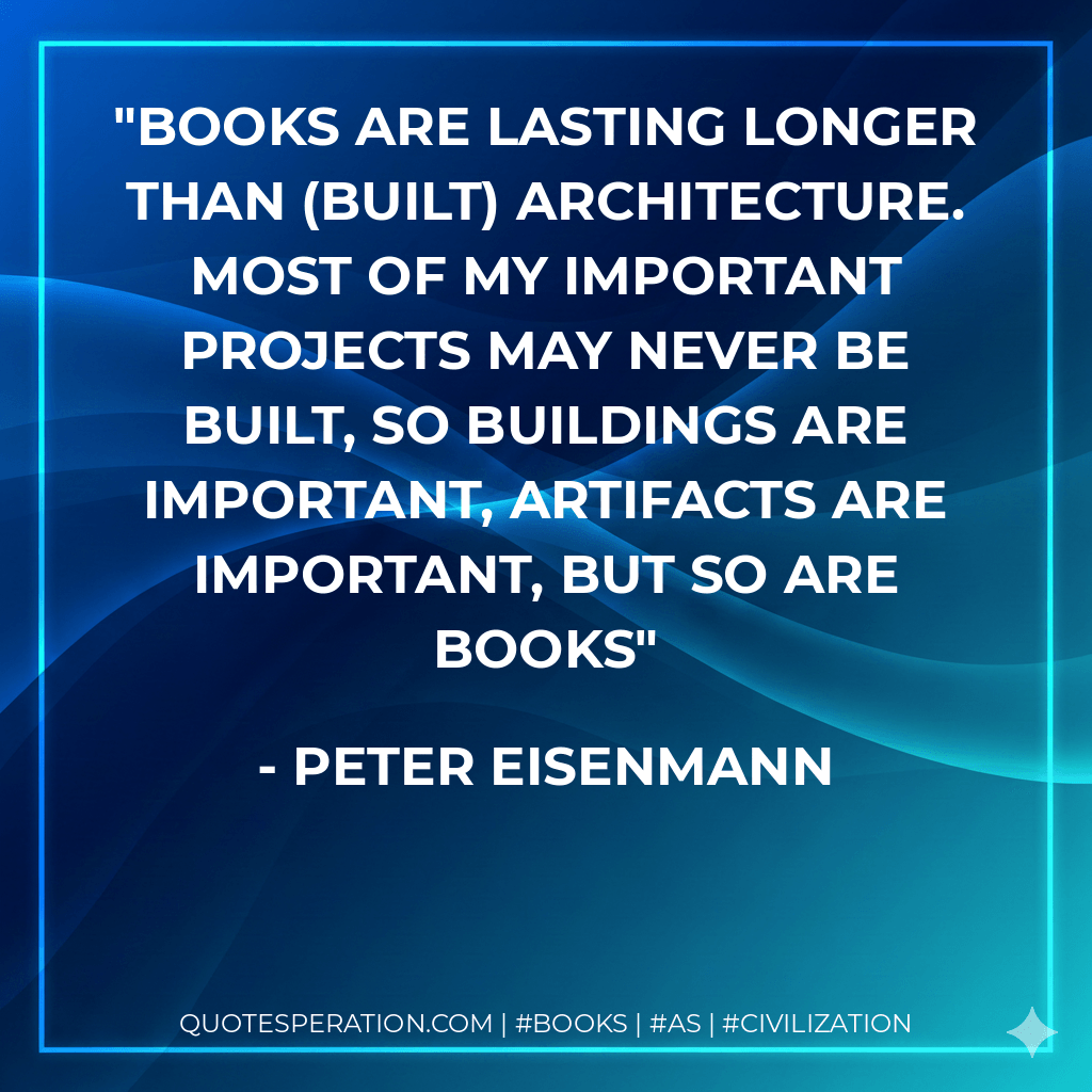 Books are lasting longer than (built) architecture. Most of my important projects may never be built, so buildings are important, artifacts are important, but so are books - Peter Eisenmann