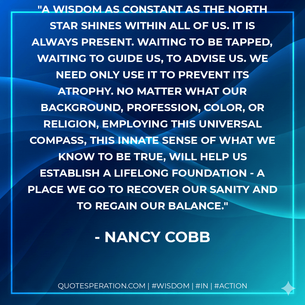 A wisdom as constant as the North Star shines within all of us. It is always present. waiting to be tapped, waiting to guide us, to advise us. We need only use it to prevent its atrophy. No matter what our background, profession, color, or religion, employing this universal compass, this innate sense of what we know to be true, will help us establish a lifelong foundation - a place we go to recover our sanity and to regain our balance. - Nancy Cobb