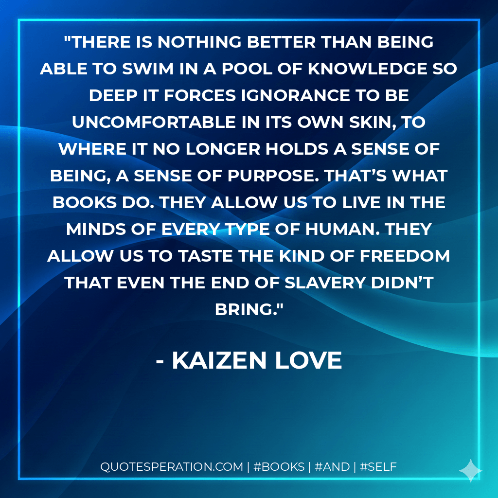 There is nothing better than being able to swim in a pool of knowledge so deep it forces ignorance to be uncomfortable in its own skin, to where it no longer holds a sense of being, a sense of purpose. That’s what books do. They allow us to live in the minds of every type of human. They allow us to taste the kind of freedom that even the end of slavery didn’t bring. - Kaizen Love