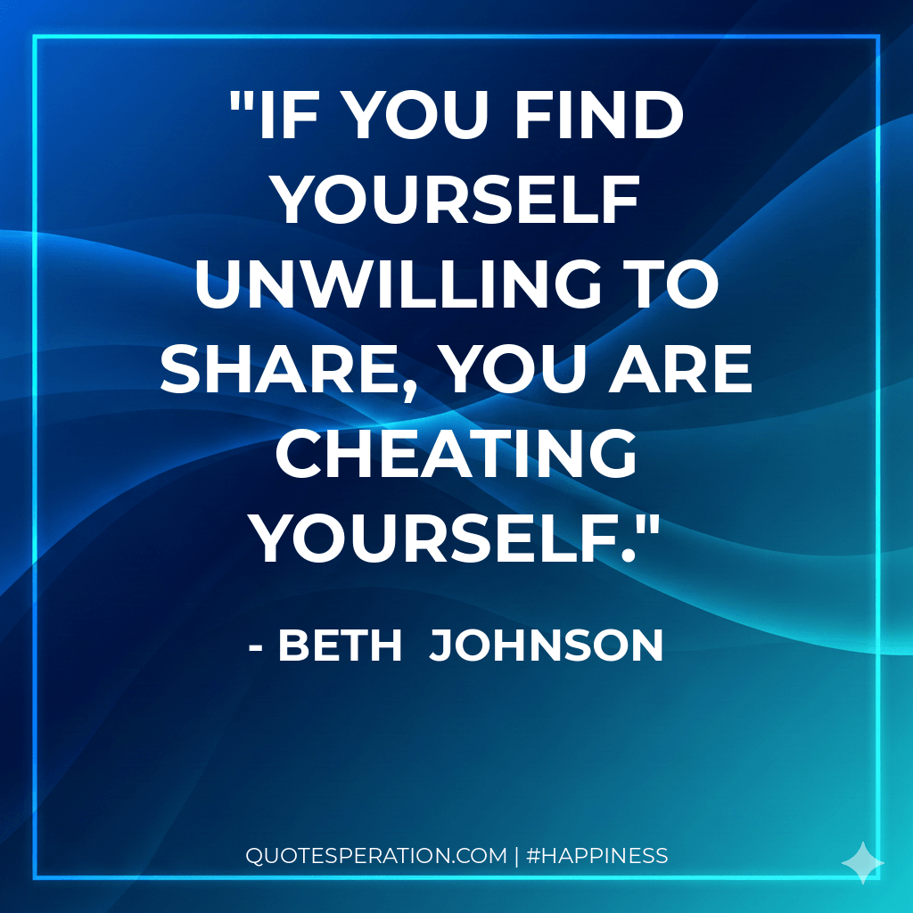 If you find yourself unwilling to share, you are cheating yourself.