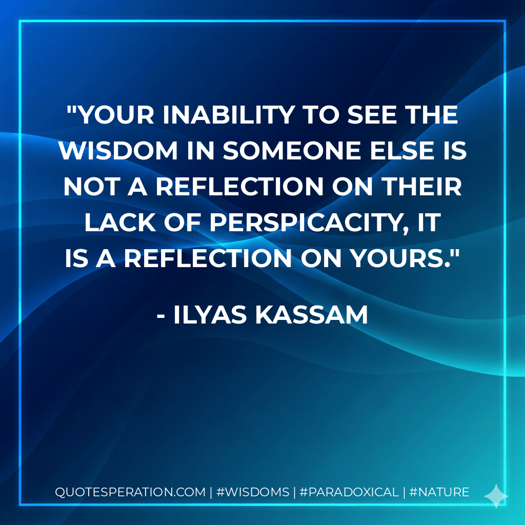 Your inability to see the wisdom in someone else is not a reflection on their lack of perspicacity, it is a reflection on yours. - Ilyas Kassam