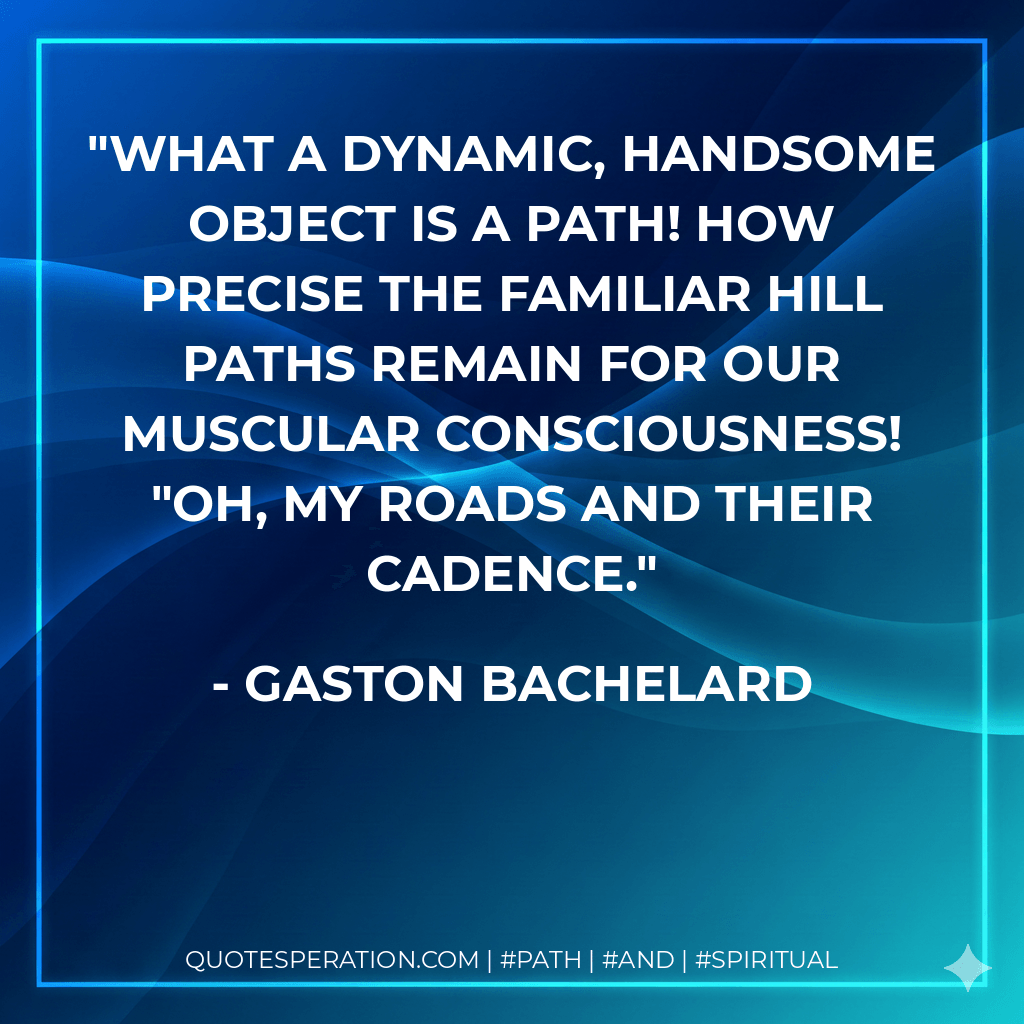 What a dynamic, handsome object is a path! How precise the familiar hill paths remain for our muscular consciousness! "Oh, my roads and their cadence. - Gaston Bachelard