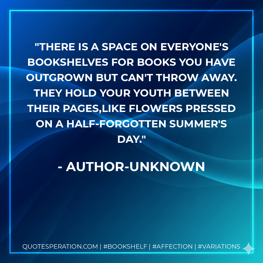 There is a space on everyone's bookshelves for books you have outgrown but can't throw away. They hold your youth between their pages,like flowers pressed on a half-forgotten Summer's day.