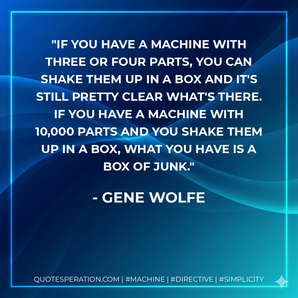 If you have a machine with three or four parts, you can shake them up in a box and it's still pretty clear what's there. If you have a machine with 10,000 parts and you shake them up in a box, what you have is a box of junk. - Gene Wolfe