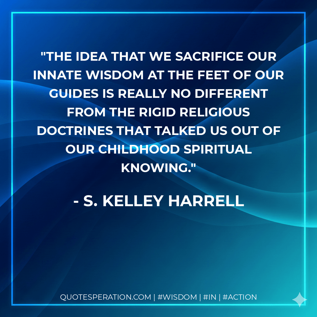 The idea that we sacrifice our innate wisdom at the feet of our Guides is really no different from the rigid religious doctrines that talked us out of our childhood spiritual knowing. - S. Kelley Harrell