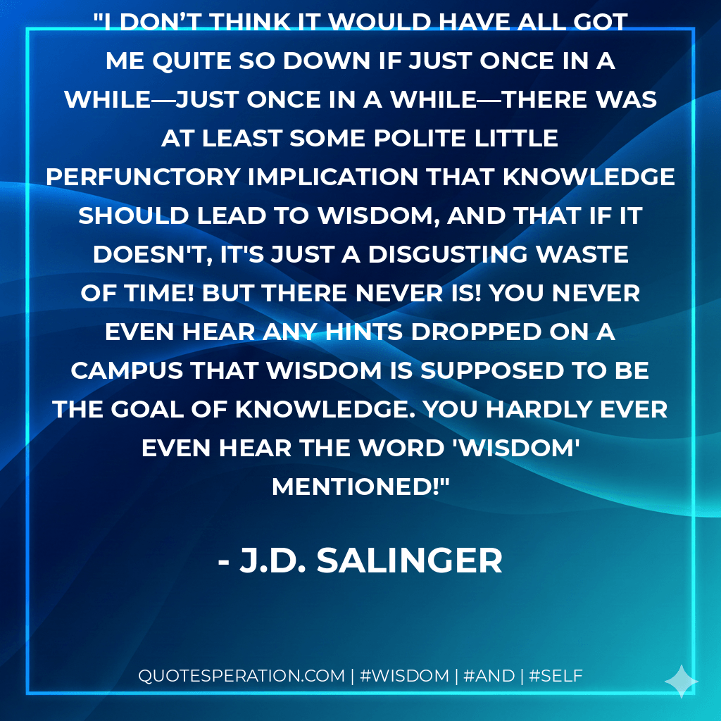 I don’t think it would have all got me quite so down if just once in a while—just once in a while—there was at least some polite little perfunctory implication that knowledge should lead to wisdom, and that if it doesn't, it's just a disgusting waste of time! But there never is! You never even hear any hints dropped on a campus that wisdom is supposed to be the goal of knowledge. You hardly ever even hear the word 'wisdom' mentioned! - J.D. Salinger