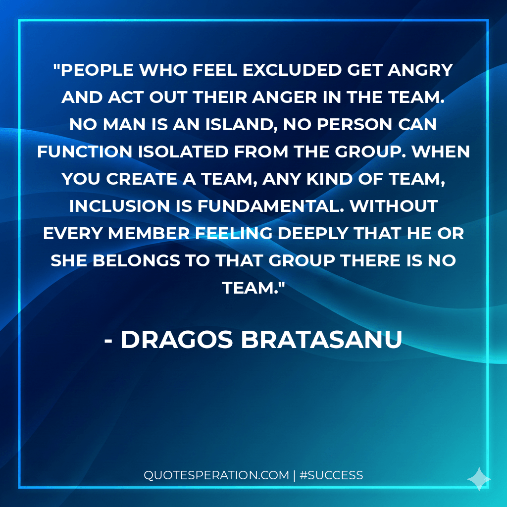 People who feel excluded get angry and act out their anger in the team. No man is an island, no person can function isolated from the group. When you create a team, any kind of team, inclusion is fundamental. Without every member feeling deeply that he or she belongs to that group there is no team.