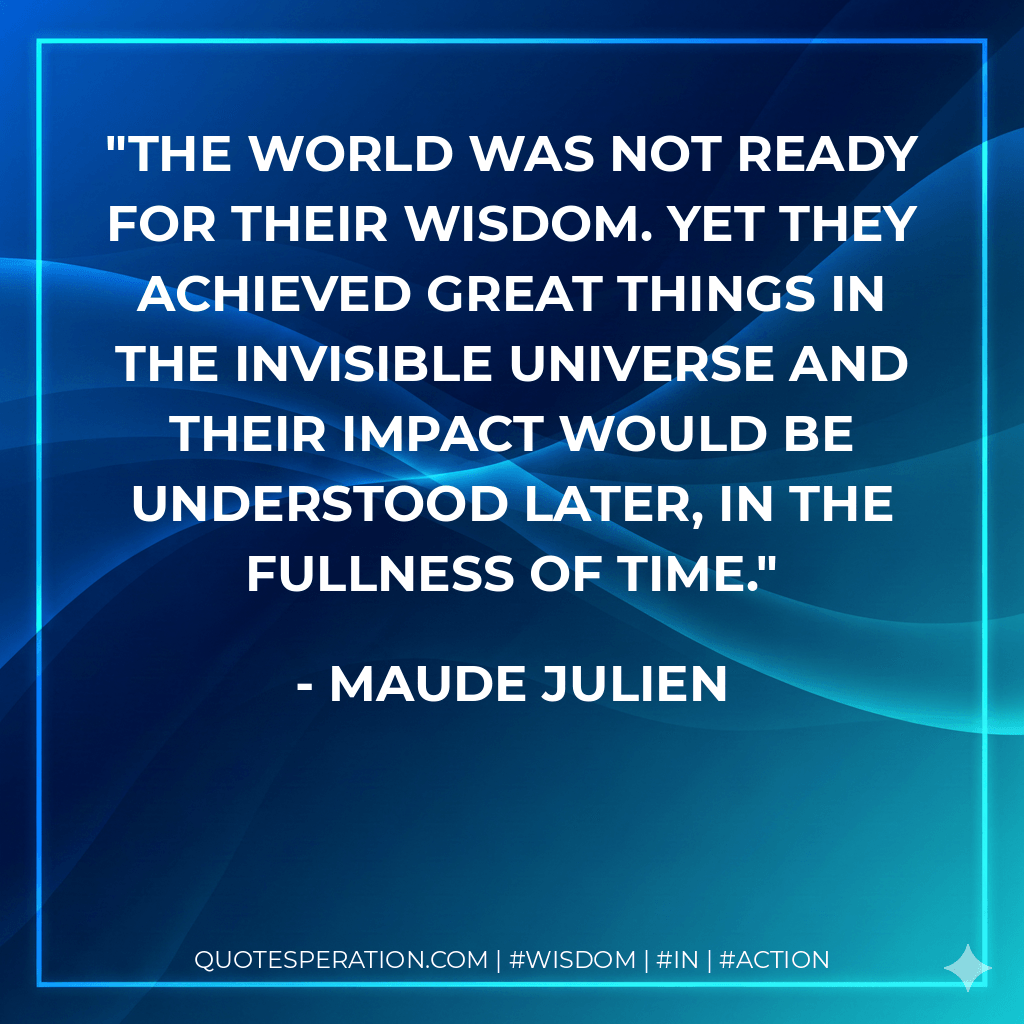 The world was not ready for their wisdom. Yet they achieved great things in the invisible universe and their impact would be understood later, in the fullness of time. - Maude Julien