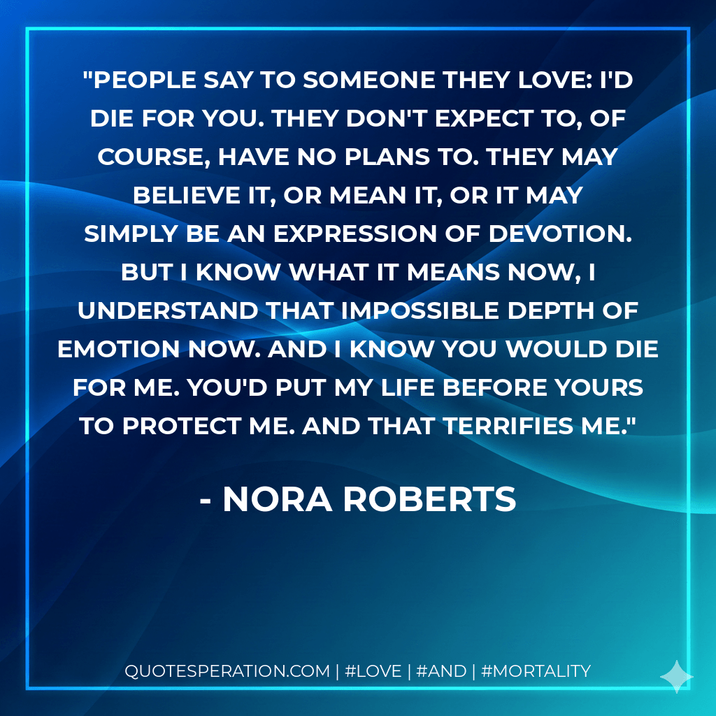 People say to someone they love: I'd die for you. They don't expect to, of course, have no plans to. They may believe it, or mean it, or it may simply be an expression of devotion. But I know what it means now, I understand that impossible depth of emotion now. And I know you would die for me. You'd put my life before yours to protect me. And that terrifies me. - Nora Roberts