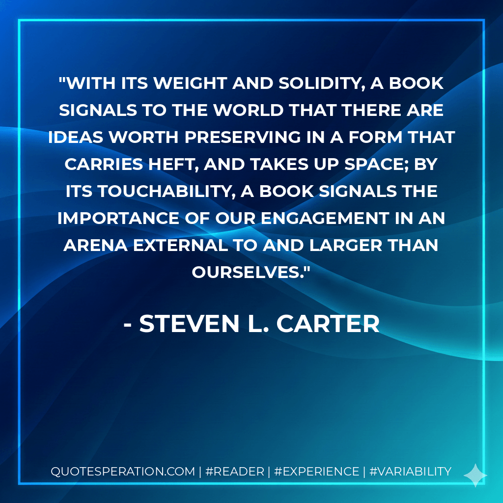 With its weight and solidity, a book signals to the world that there are ideas worth preserving in a form that carries heft, and takes up space; by its touchability, a book signals the importance of our engagement in an arena external to and larger than ourselves.