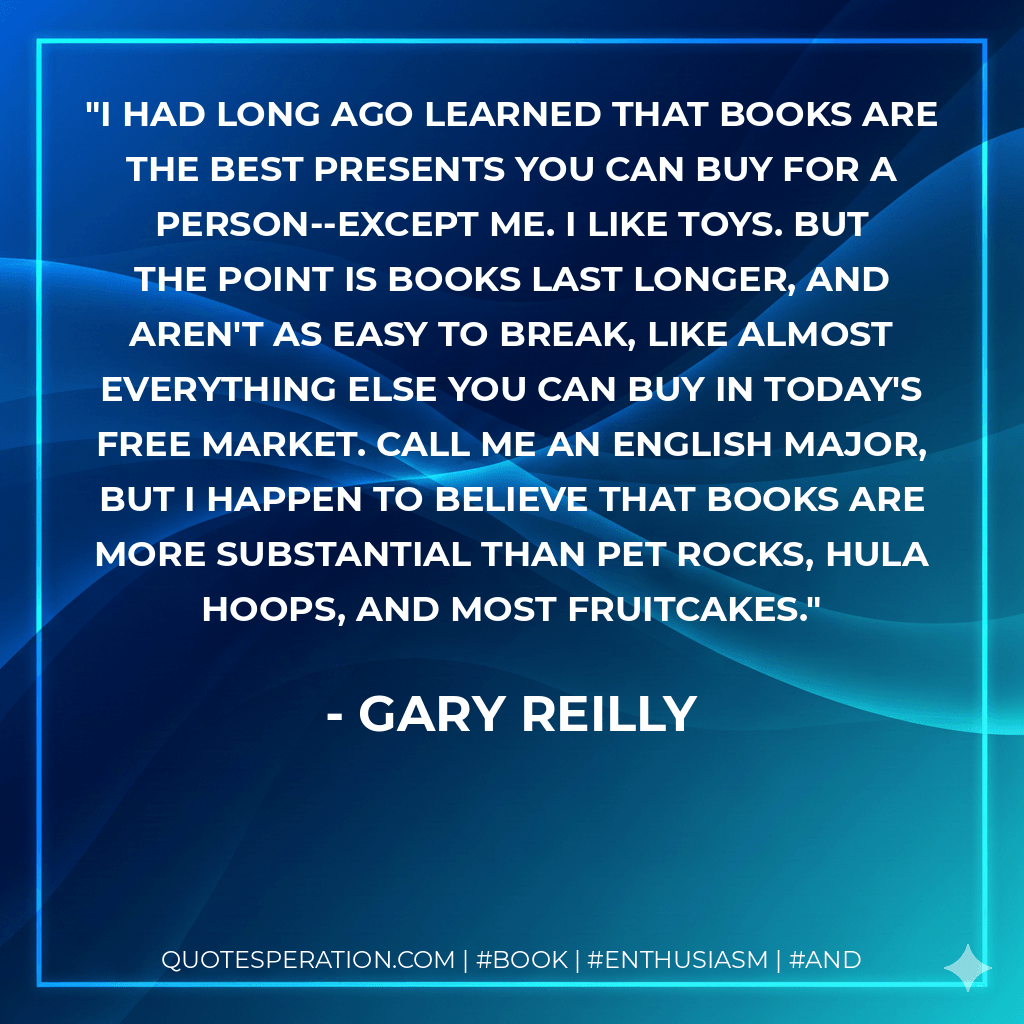 I had long ago learned that books are the best presents you can buy for a person--except me. I like toys. But the point is books last longer, and aren't as easy to break, like almost everything else you can buy in today's free market. Call me an English major, but I happen to believe that books are more substantial than pet rocks, hula hoops, and most fruitcakes.