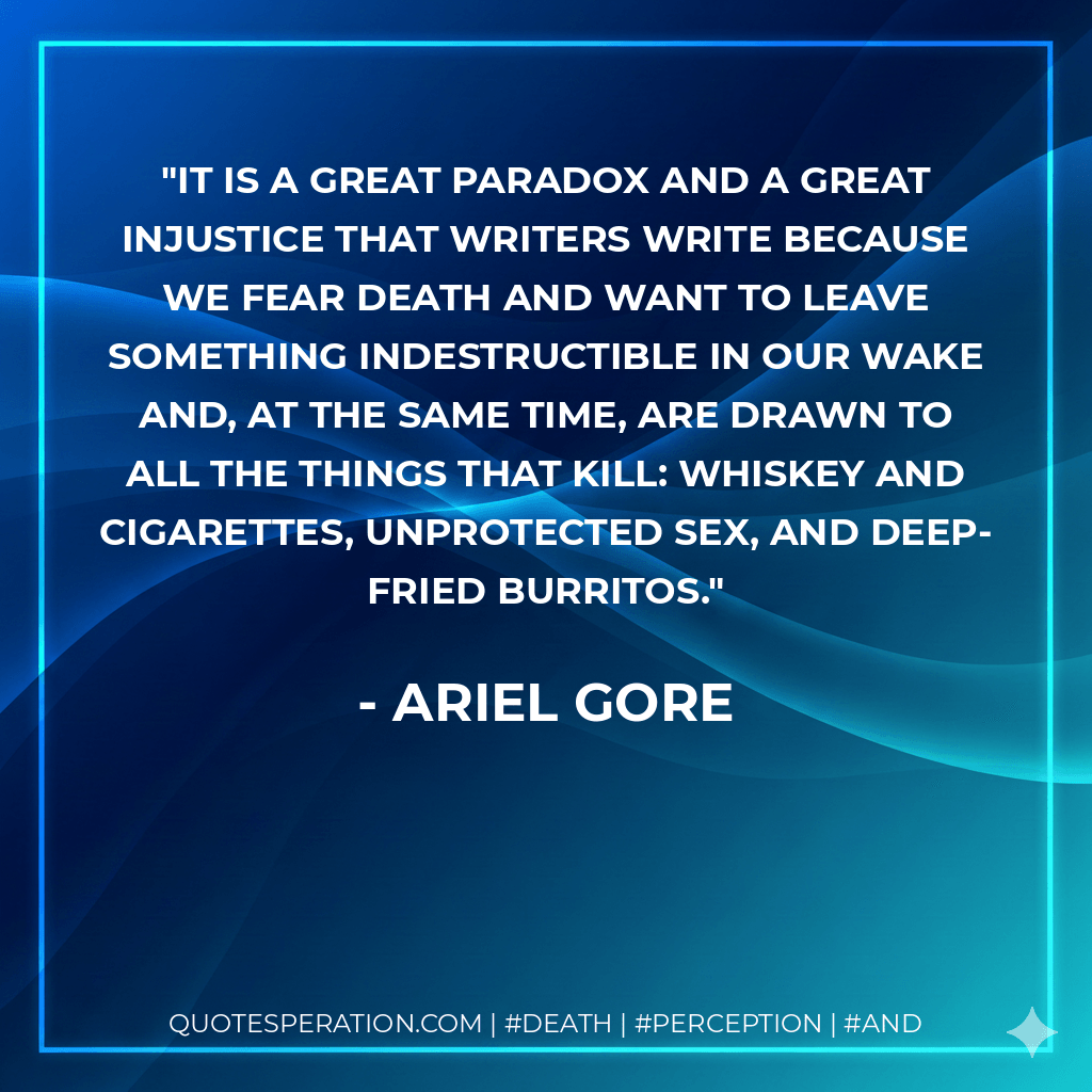 It is a great paradox and a great injustice that writers write because we fear death and want to leave something indestructible in our wake and, at the same time, are drawn to all the things that kill: whiskey and cigarettes, unprotected sex, and deep-fried burritos. - Ariel Gore