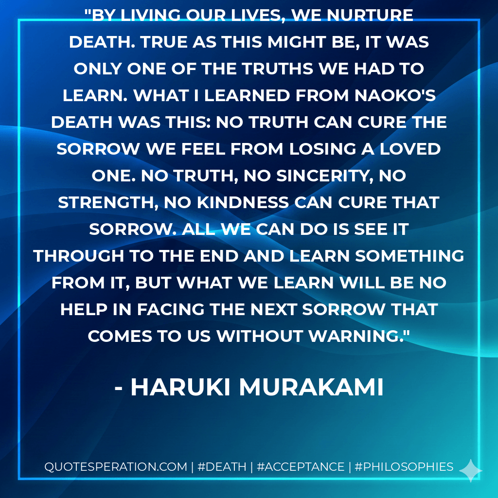 By living our lives, we nurture death. True as this might be, it was only one of the truths we had to learn. What I learned from Naoko's death was this: no truth can cure the sorrow we feel from losing a loved one. No truth, no sincerity, no strength, no kindness can cure that sorrow. All we can do is see it through to the end and learn something from it, but what we learn will be no help in facing the next sorrow that comes to us without warning. - Haruki Murakami