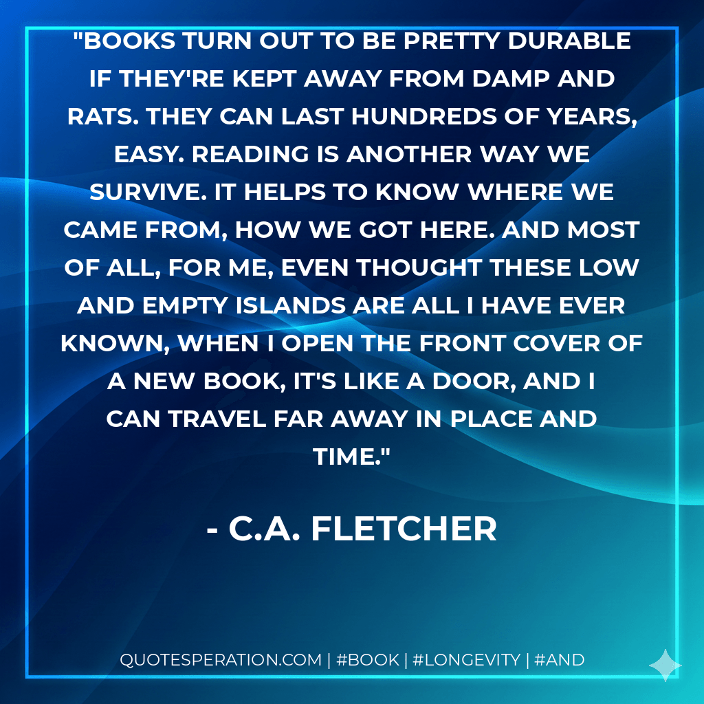 Books turn out to be pretty durable if they're kept away from damp and rats. They can last hundreds of years, easy. Reading is another way we survive. It helps to know where we came from, how we got here. And most of all, for me, even thought these low and empty islands are all I have ever known, when I open the front cover of a new book, it's like a door, and I can travel far away in place and time. - C.A. Fletcher