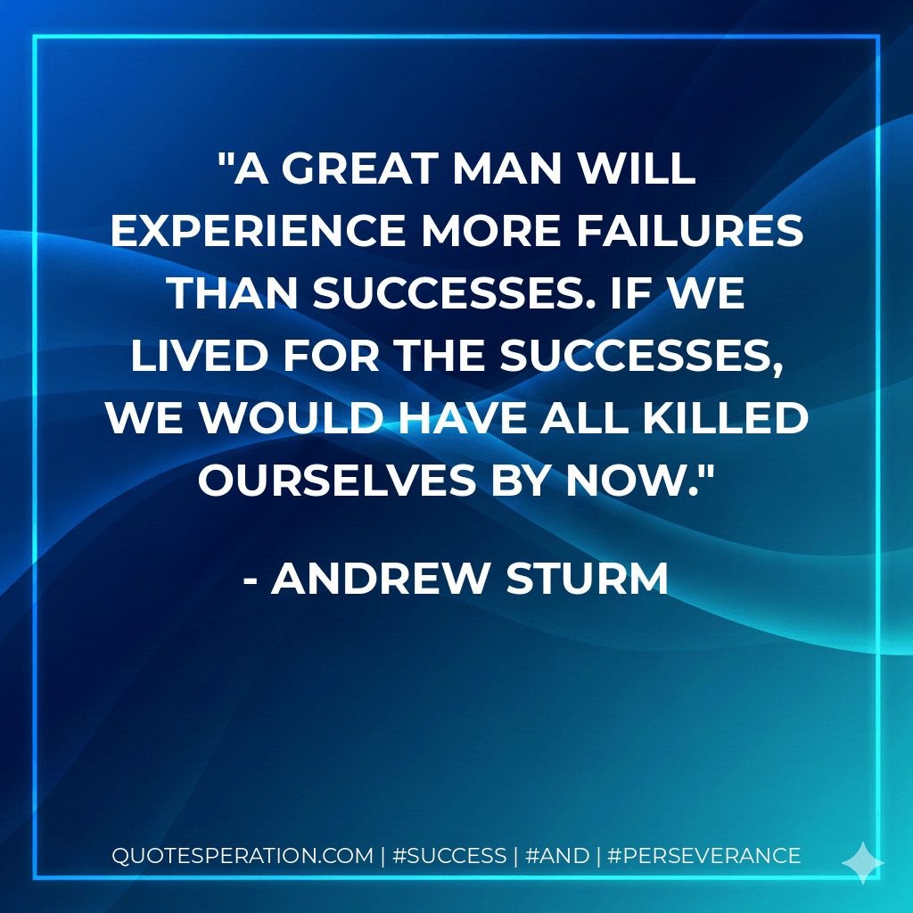 A great man will experience more failures than successes. If we lived for the successes, we would have all killed ourselves by now. - Andrew Sturm