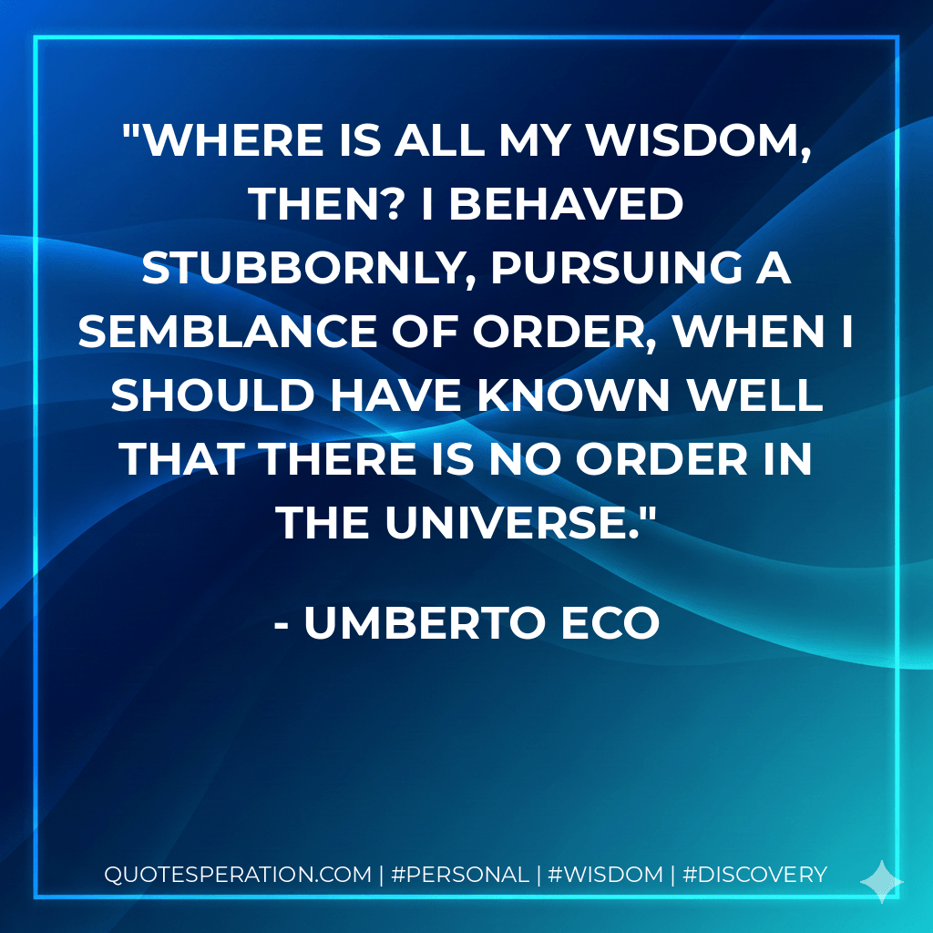 Where is all my wisdom, then? I behaved stubbornly, pursuing a semblance of order, when I should have known well that there is no order in the universe. - Umberto Eco