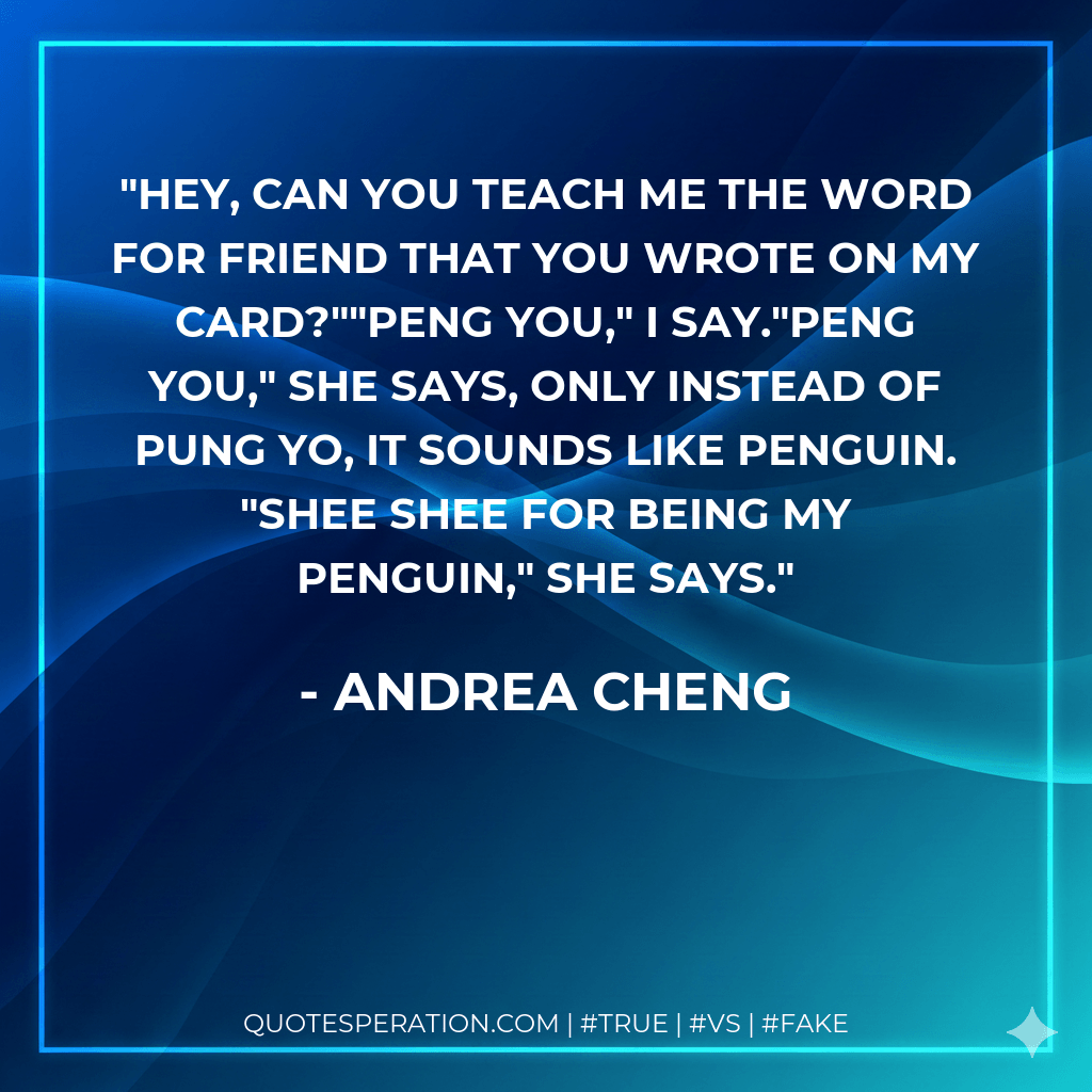 Hey, can you teach me the word for friend that you wrote on my card?""Peng you," I say."Peng you," she says, only instead of pung yo, it sounds like penguin. "Shee shee for being my penguin," she says. - Andrea Cheng