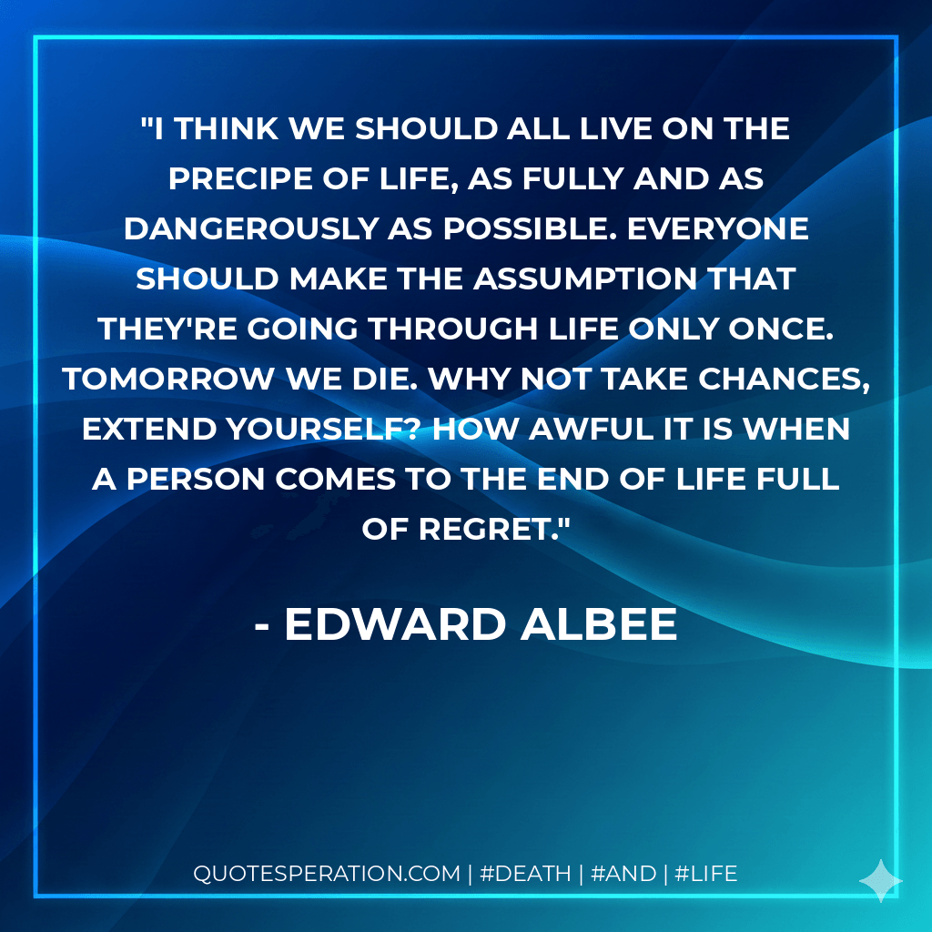 I think we should all live on the precipe of life, as fully and as dangerously as possible. Everyone should make the assumption that they're going through life only once. Tomorrow we die. Why not take chances, extend yourself? How awful it is when a person comes to the end of life full of regret. - Edward Albee