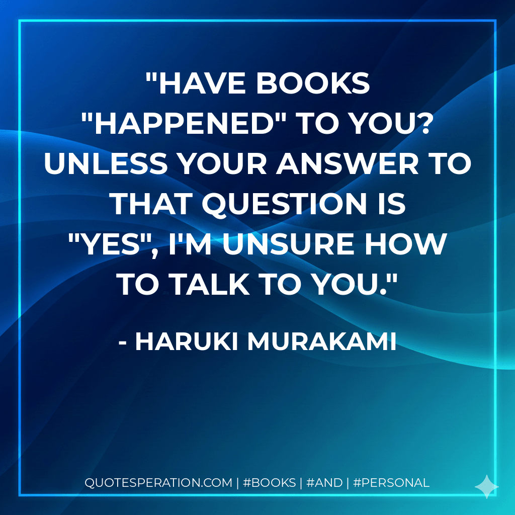 Have BOOKS "happened" to you? Unless your answer to that question is "yes", I'm unsure How to talk to you. - Haruki Murakami