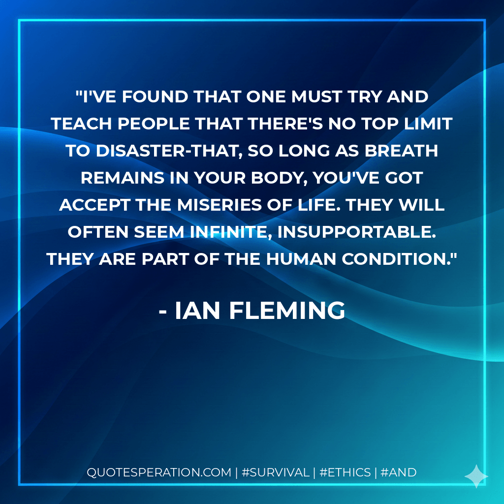 I've found that one must try and teach people that there's no top limit to disaster-that, so long as breath remains in your body, you've got accept the miseries of life. They will often seem infinite, insupportable. They are part of the human condition. - Ian Fleming
