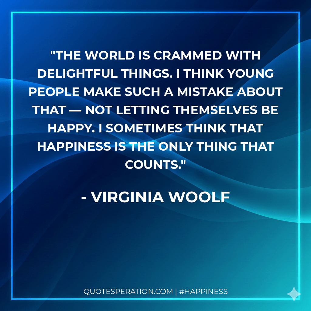 The world is crammed with delightful things. I think young people make such a mistake about that — not letting themselves be happy. I sometimes think that happiness is the only thing that counts.