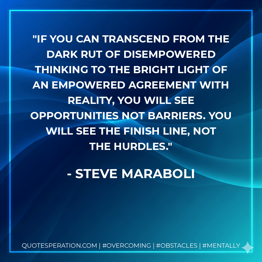 If you can transcend from the dark rut of disempowered thinking to the bright light of an empowered agreement with reality, you will see opportunities not barriers. You will see the finish line, not the hurdles. - Steve Maraboli