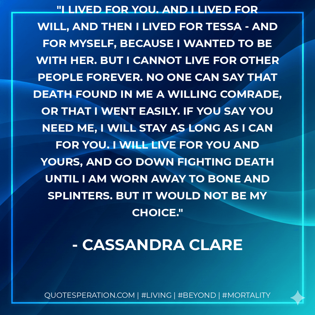 I lived for you. And I lived for Will, and then I lived for Tessa - and for myself, because I wanted to be with her. But I cannot live for other people forever. No one can say that death found in me a willing comrade, or that I went easily. If you say you need me, I will stay as long as I can for you. I will live for you and yours, and go down fighting death until I am worn away to bone and splinters. But it would not be my choice. - Cassandra Clare