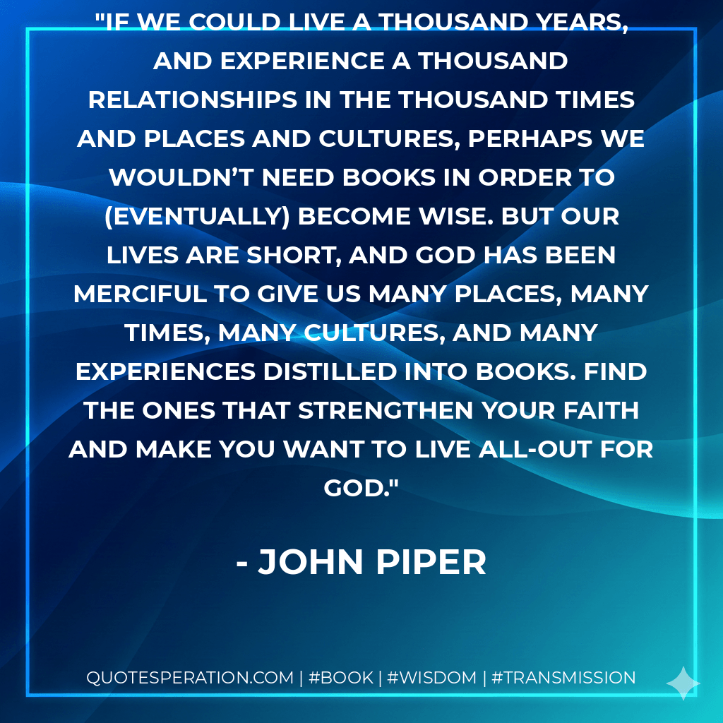 If we could live a thousand years, and experience a thousand relationships in the thousand times and places and cultures, perhaps we wouldn’t need books in order to (eventually) become wise. But our lives are short, and God has been merciful to give us many places, many times, many cultures, and many experiences distilled into books. Find the ones that strengthen your faith and make you want to live all-out for God. - John Piper