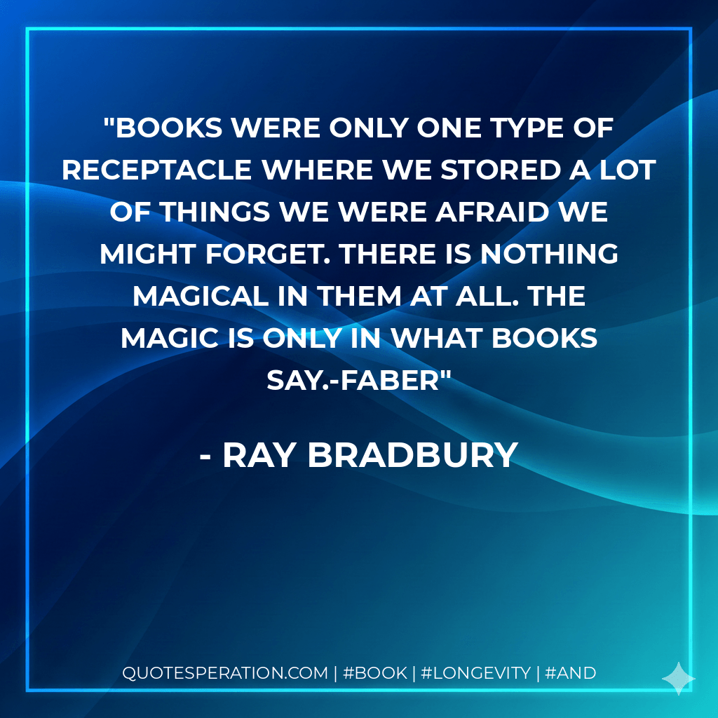 Books were only one type of receptacle where we stored a lot of things we were afraid we might forget. There is nothing magical in them at all. The magic is only in what books say.-Faber - Ray Bradbury
