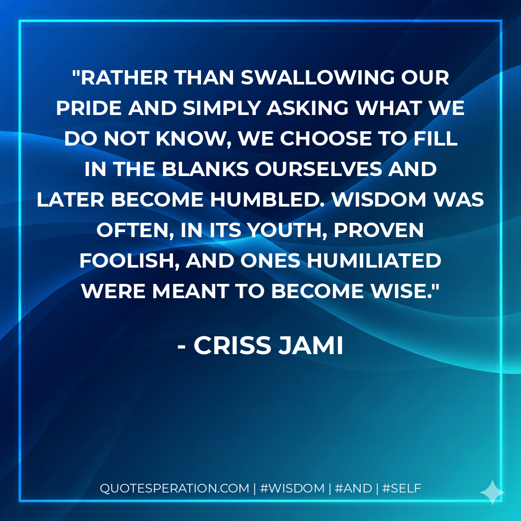 Rather than swallowing our pride and simply asking what we do not know, we choose to fill in the blanks ourselves and later become humbled. Wisdom was often, in its youth, proven foolish, and ones humiliated were meant to become wise. - Criss Jami