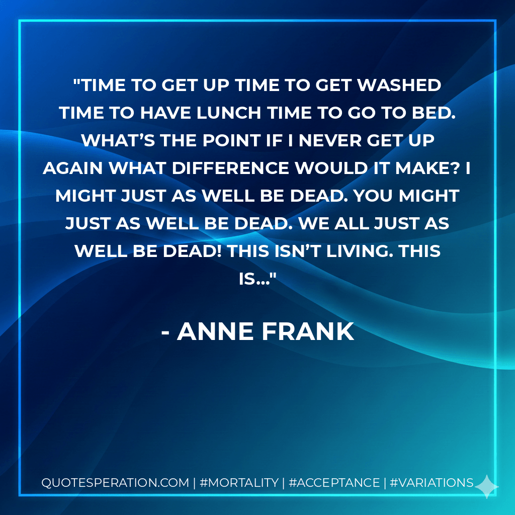 Time to get up time to get washed time to have lunch time to go to bed. What’s the point if I never get up again what difference would it make? I might just as well be dead. You might just as well be dead. We all just as well be dead! This isn’t living. This is… - Anne Frank