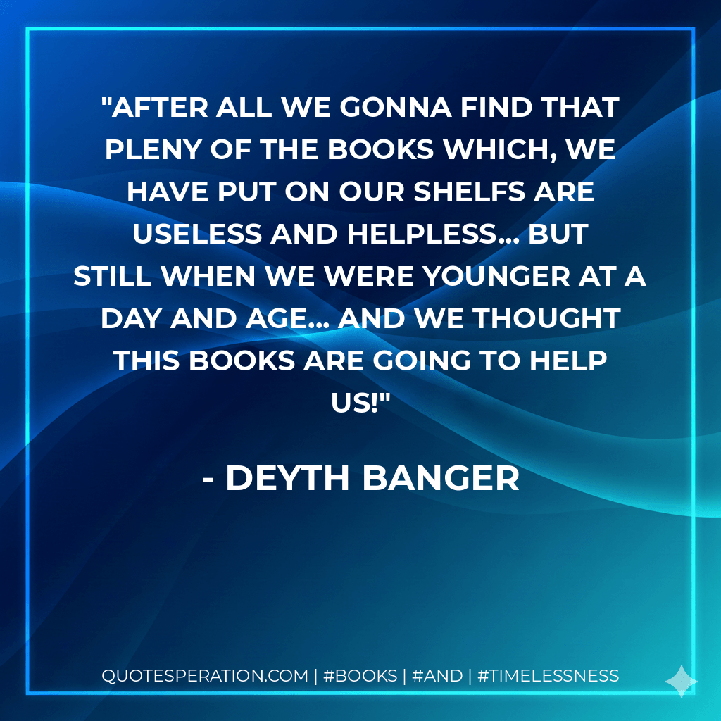 After all we gonna find that pleny of the books which, we have put on our shelfs are useless and helpless... but still when we were younger at a day and age... and we thought this books are going to help us! - Deyth Banger