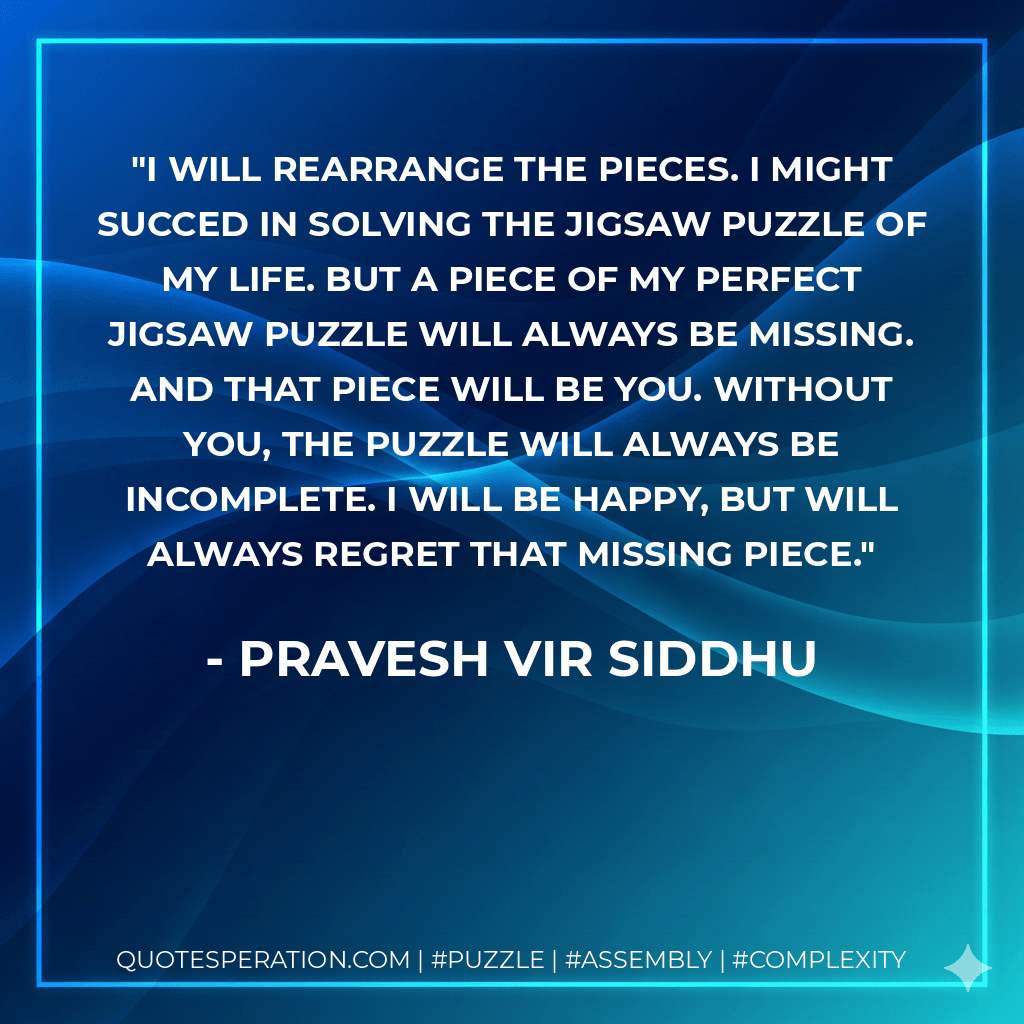 I will rearrange the pieces. I might succed in solving the jigsaw puzzle of my life. But a piece of my perfect jigsaw puzzle will always be missing. And that piece will be you. Without you, the puzzle will always be incomplete. I will be happy, but will always regret that missing piece. - Pravesh Vir Siddhu