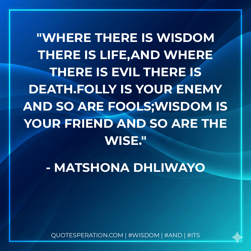 Where there is wisdom there is life,and where there is evil there is death.Folly is your enemy and so are fools;wisdom is your friend and so are the wise. - Matshona Dhliwayo