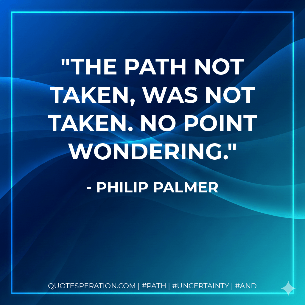 The path not taken, was not taken. No point wondering.