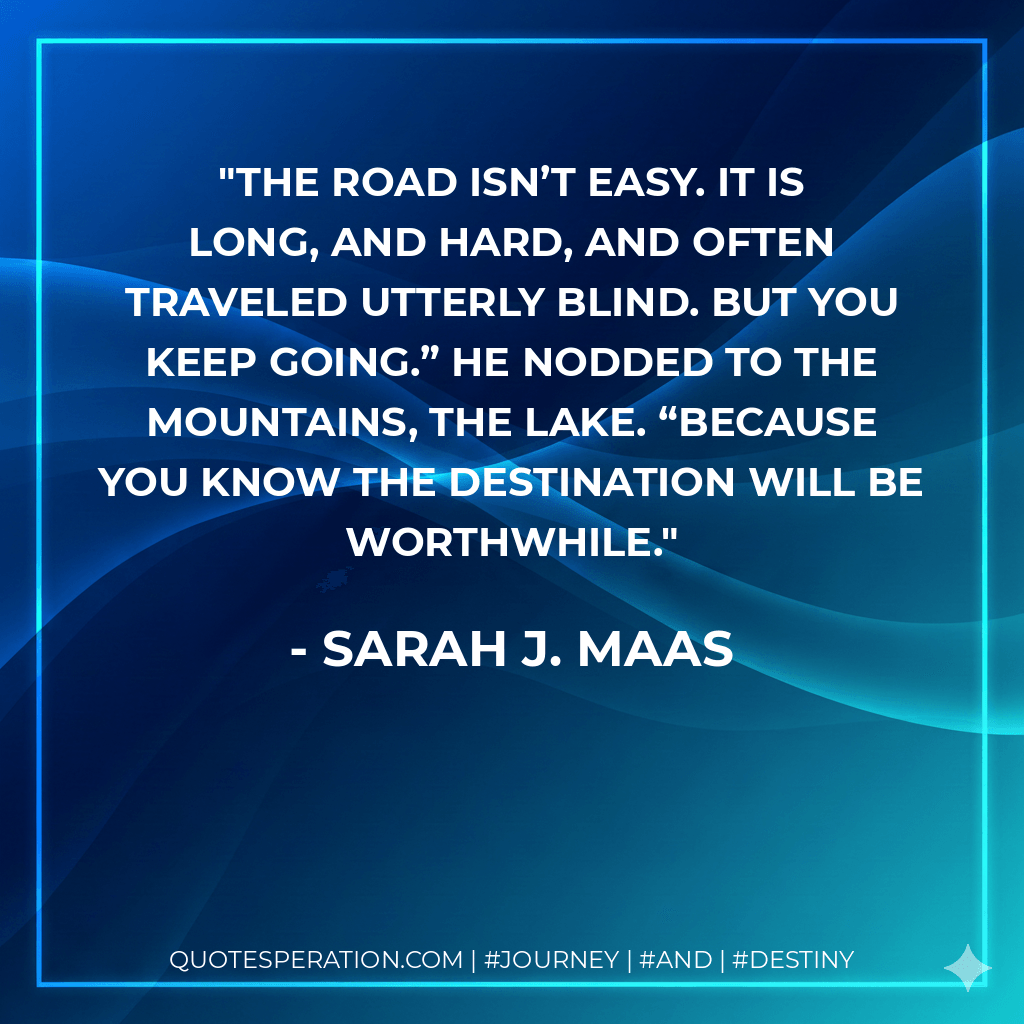 The road isn’t easy. It is long, and hard, and often traveled utterly blind. But you keep going.” He nodded to the mountains, the lake. “Because you know the destination will be worthwhile. - Sarah J. Maas