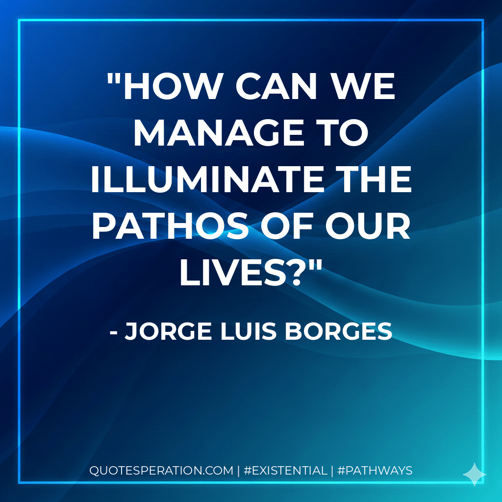 How can we manage to illuminate the pathos of our lives? - Jorge Luis Borges