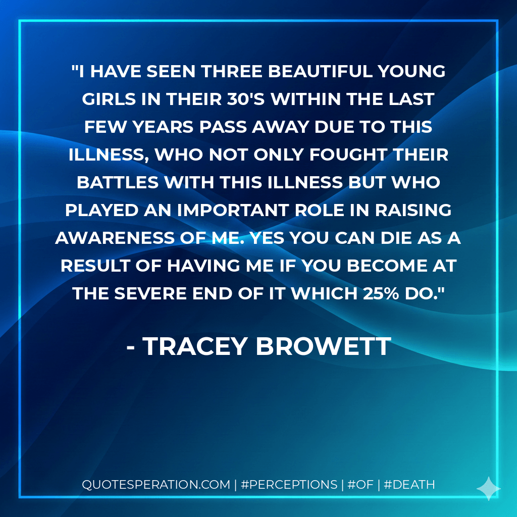 I have seen three beautiful young girls in their 30's within the last few years pass away due to this illness, who not only fought their battles with this illness but who played an important role in raising awareness of ME. Yes you can die as a result of having ME if you become at the severe end of it which 25% do. - Tracey Browett
